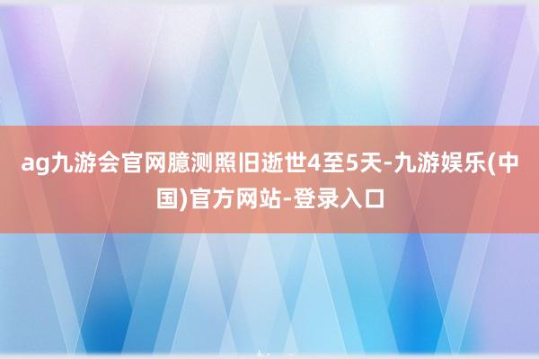 ag九游会官网臆测照旧逝世4至5天-九游娱乐(中国)官方网站-登录入口