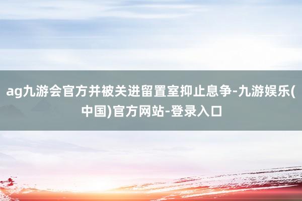 ag九游会官方并被关进留置室抑止息争-九游娱乐(中国)官方网站-登录入口