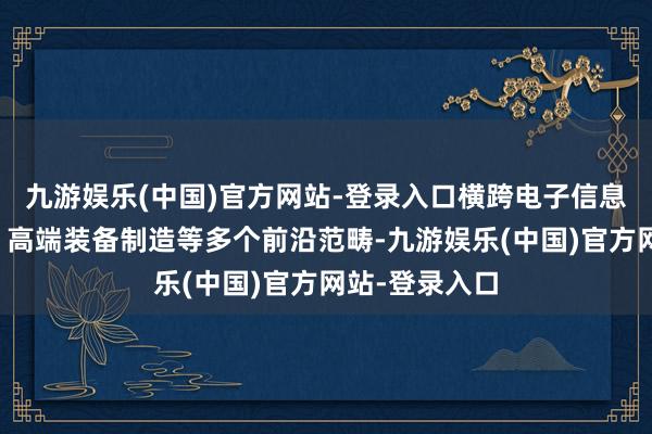 九游娱乐(中国)官方网站-登录入口横跨电子信息、人命健康、高端装备制造等多个前沿范畴-九游娱乐(中国