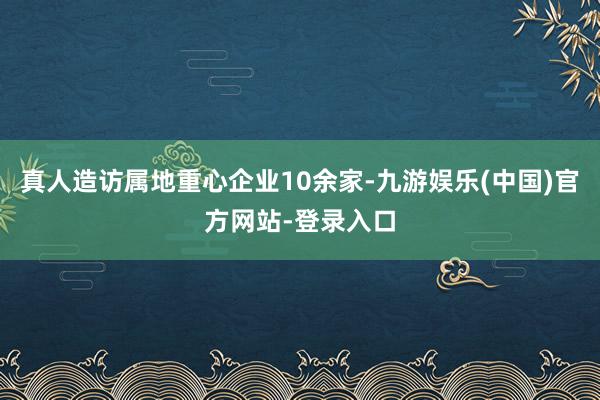 真人造访属地重心企业10余家-九游娱乐(中国)官方网站-登录入口