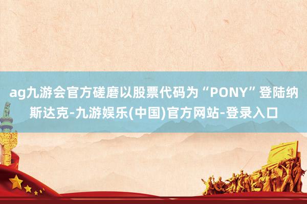 ag九游会官方磋磨以股票代码为“PONY”登陆纳斯达克-九游娱乐(中国)官方网站-登录入口