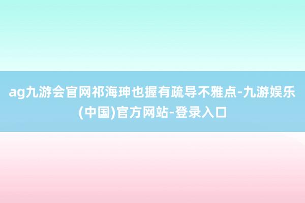 ag九游会官网　　祁海珅也握有疏导不雅点-九游娱乐(中国)官方网站-登录入口