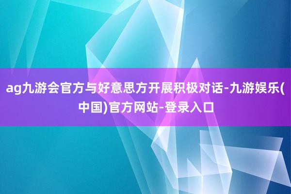 ag九游会官方与好意思方开展积极对话-九游娱乐(中国)官方网站-登录入口