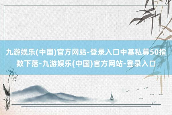 九游娱乐(中国)官方网站-登录入口中基私募50指数下落-九游娱乐(中国)官方网站-登录入口