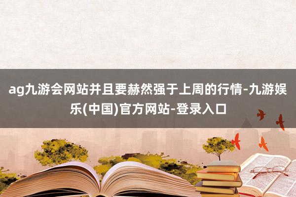 ag九游会网站并且要赫然强于上周的行情-九游娱乐(中国)官方网站-登录入口