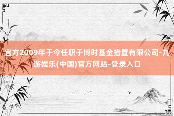 官方2009年于今任职于博时基金措置有限公司-九游娱乐(中国)官方网站-登录入口