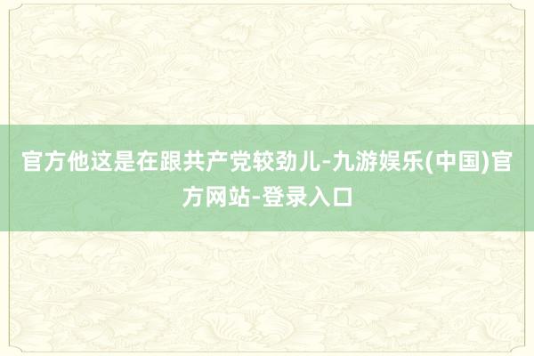 官方他这是在跟共产党较劲儿-九游娱乐(中国)官方网站-登录入口