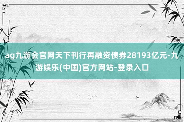 ag九游会官网天下刊行再融资债券28193亿元-九游娱乐(中国)官方网站-登录入口