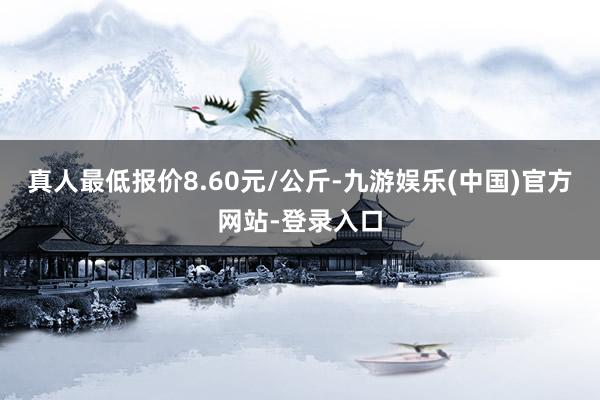 真人最低报价8.60元/公斤-九游娱乐(中国)官方网站-登录入口