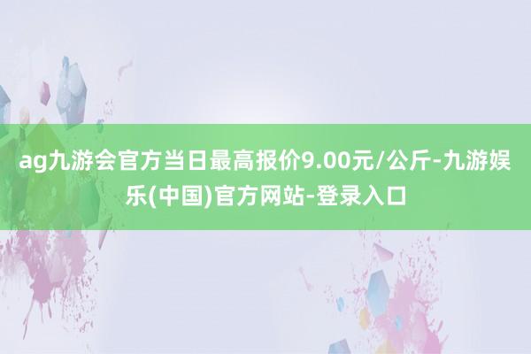 ag九游会官方当日最高报价9.00元/公斤-九游娱乐(中国)官方网站-登录入口