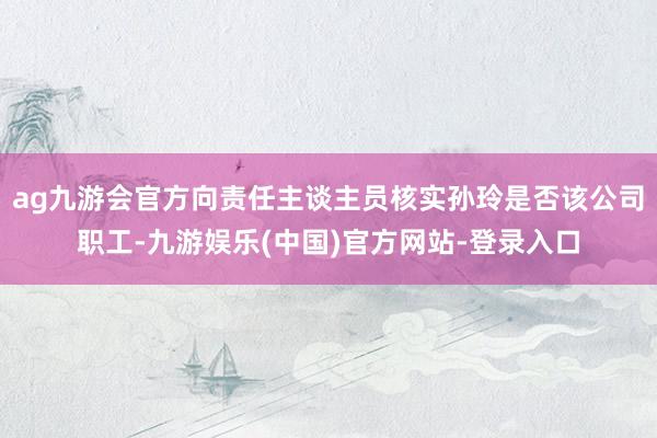 ag九游会官方向责任主谈主员核实孙玲是否该公司职工-九游娱乐(中国)官方网站-登录入口