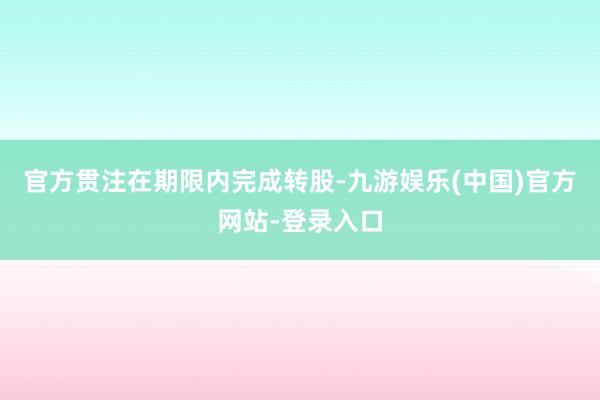 官方贯注在期限内完成转股-九游娱乐(中国)官方网站-登录入口