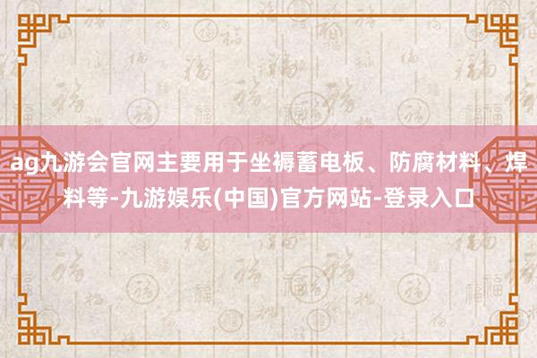 ag九游会官网主要用于坐褥蓄电板、防腐材料、焊料等-九游娱乐(中国)官方网站-登录入口