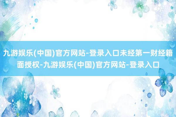 九游娱乐(中国)官方网站-登录入口未经第一财经籍面授权-九游娱乐(中国)官方网站-登录入口