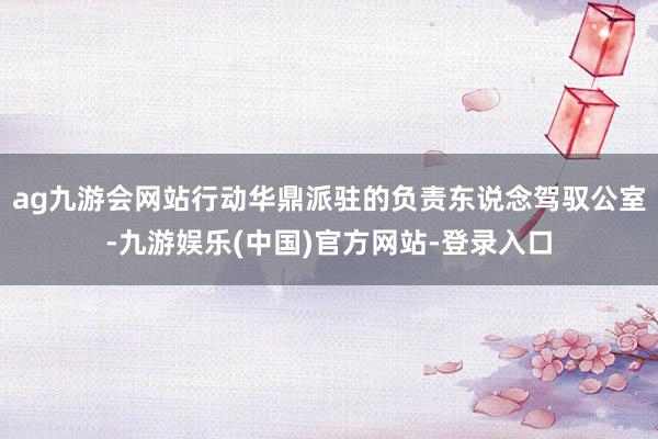 ag九游会网站行动华鼎派驻的负责东说念驾驭公室-九游娱乐(中国)官方网站-登录入口