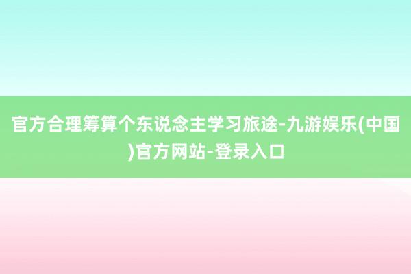 官方合理筹算个东说念主学习旅途-九游娱乐(中国)官方网站-登录入口