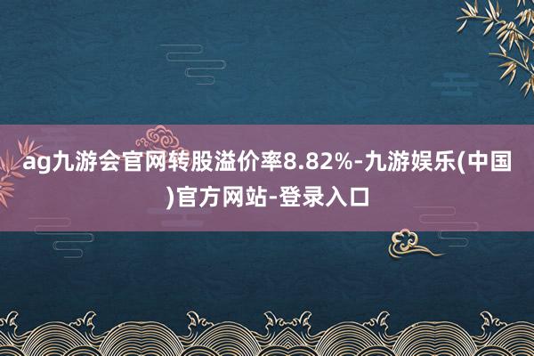 ag九游会官网转股溢价率8.82%-九游娱乐(中国)官方网站-登录入口