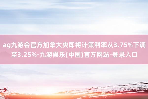 ag九游会官方加拿大央即将计策利率从3.75%下调至3.25%-九游娱乐(中国)官方网站-登录入口