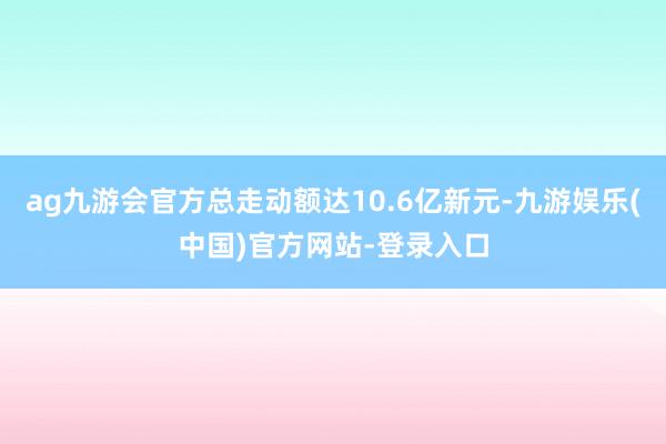 ag九游会官方总走动额达10.6亿新元-九游娱乐(中国)官方网站-登录入口